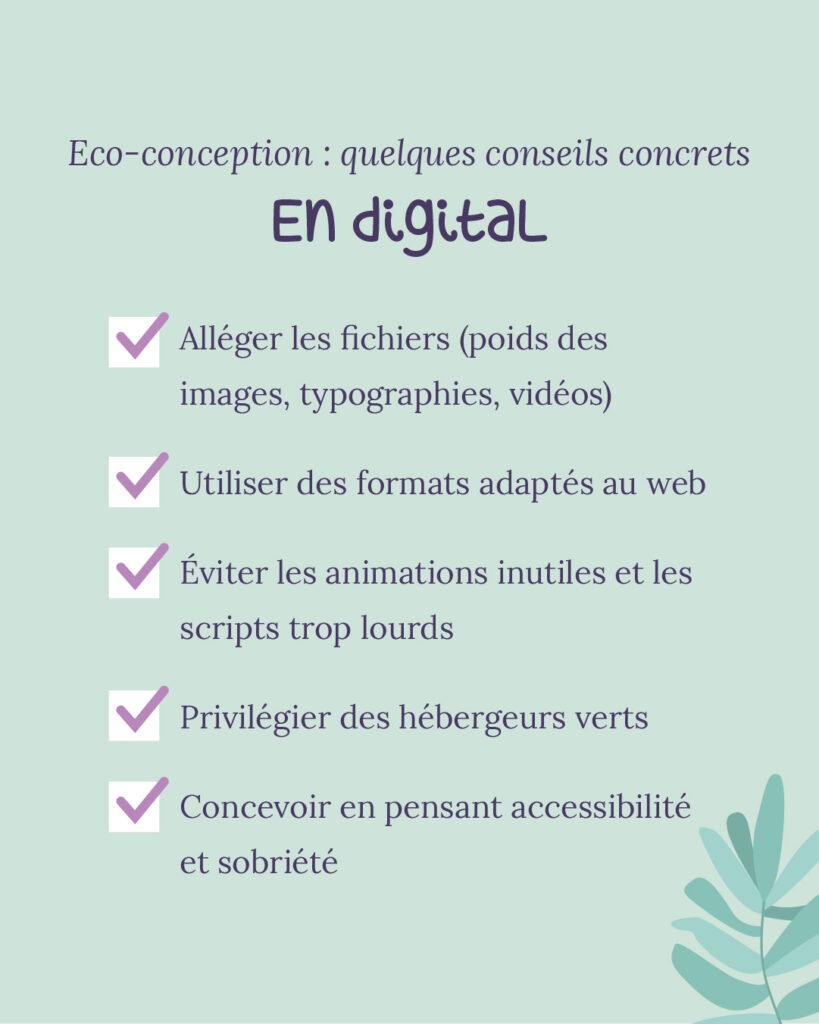 Eco-conception en digital: quelques conseils concrets Alléger les fichiers (poids des images, typographies, vidéos) Utiliser des formats adaptés au web Éviter les animations inutiles et les scripts trop lourds Privilégier des hébergeurs verts Concevoir en pensant accessibilité et sobriété